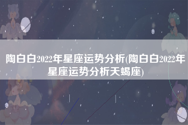 陶白白2022年星座运势分析(陶白白2022年星座运势分析天蝎座)