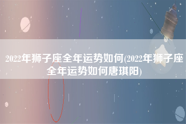 2022年狮子座全年运势如何(2022年狮子座全年运势如何唐琪阳)