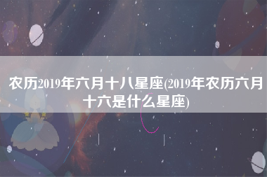 农历2019年六月十八星座(2019年农历六月十六是什么星座)