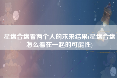 星盘合盘看两个人的未来结果(星盘合盘怎么看在一起的可能性)