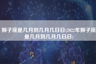 狮子座是几月到几月几日日(2022年狮子座是几月到几月几日日)