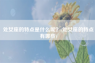 处女座的特点是什么呢？(处女座的特点有哪些)