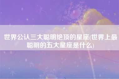 世界公认三大聪明绝顶的星座(世界上最聪明的五大星座是什么)