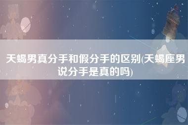 天蝎男真分手和假分手的区别(天蝎座男说分手是真的吗)