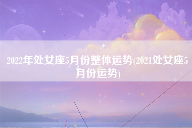 2022年处女座5月份整体运势(2021处女座5月份运势)