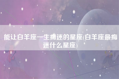 能让白羊座一生痴迷的星座(白羊座最痴迷什么星座)