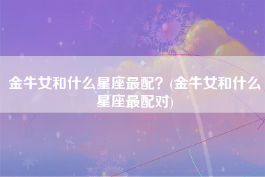 金牛女和什么星座最配？(金牛女和什么星座最配对)