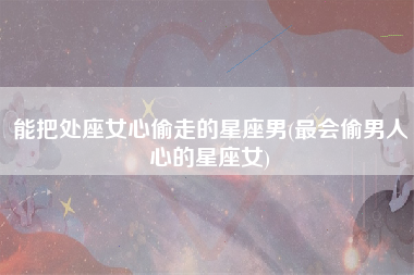 能把处座女心偷走的星座男(最会偷男人心的星座女)