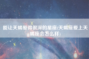 能让天蝎爱得很深的星座(天蝎座爱上天蝎座会怎么样)