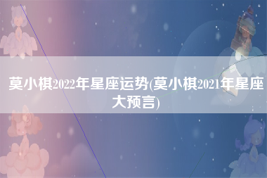 莫小棋2022年星座运势(莫小棋2021年星座大预言)