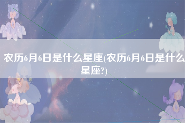 农历6月6日是什么星座(农历6月6日是什么星座?)