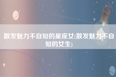 散发魅力不自知的星座女(散发魅力不自知的女生)