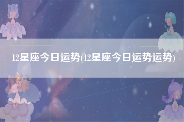 12星座今日运势(12星座今日运势运势)