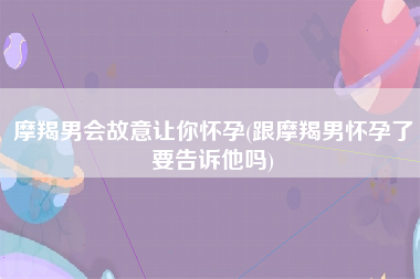 摩羯男会故意让你怀孕(跟摩羯男怀孕了要告诉他吗)