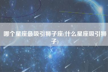 哪个星座最吸引狮子座(什么星座吸引狮子)