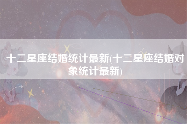 十二星座结婚统计最新(十二星座结婚对象统计最新)