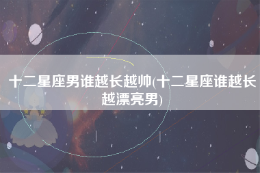 十二星座男谁越长越帅(十二星座谁越长越漂亮男)