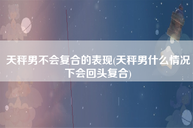 天秤男不会复合的表现(天秤男什么情况下会回头复合)