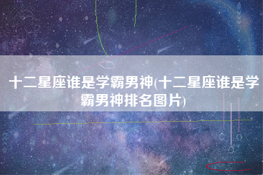 十二星座谁是学霸男神(十二星座谁是学霸男神排名图片)