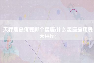 天秤座最疼爱哪个星座(什么星座最疼爱天秤座)