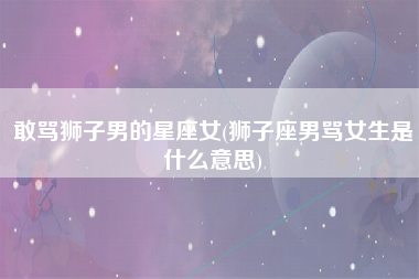 敢骂狮子男的星座女(狮子座男骂女生是什么意思)