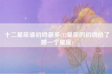 十二星座谁初吻最多(12星座的初吻给了哪一个星座)