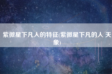 紫微星下凡人的特征(紫微星下凡的人 天象)