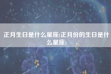 正月生日是什么星座(正月份的生日是什么星座)