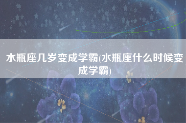 水瓶座几岁变成学霸(水瓶座什么时候变成学霸)