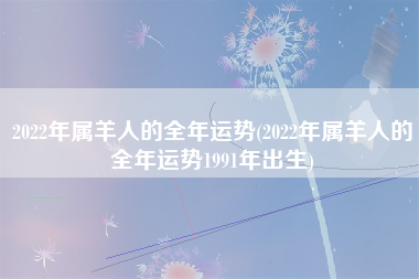 2022年属羊人的全年运势(2022年属羊人的全年运势1991年出生)