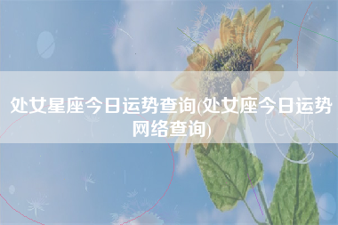 处女星座今日运势查询(处女座今日运势网络查询)