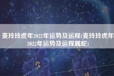 麦玲玲虎年2022年运势及运程(麦玲玲虎年2022年运势及运程属蛇)