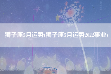 狮子座5月运势(狮子座5月运势2022事业)