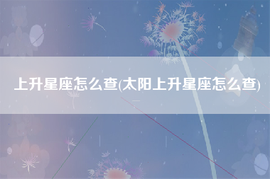 上升星座怎么查(太阳上升星座怎么查)