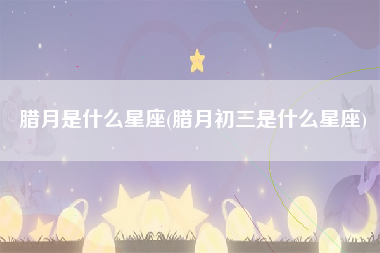 腊月是什么星座(腊月初三是什么星座)