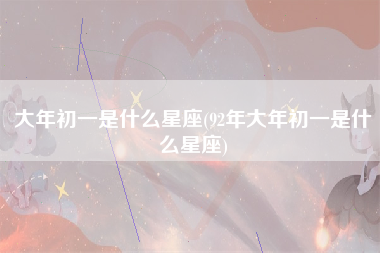 大年初一是什么星座(92年大年初一是什么星座)