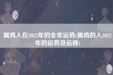 属鸡人在2022年的全年运势(属鸡的人2022年的运势及运程)