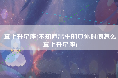 算上升星座(不知道出生的具体时间怎么算上升星座)