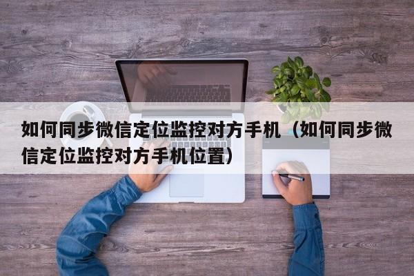 如何同步微信定位监控对方手机（如何同步微信定位监控对方手机位置）