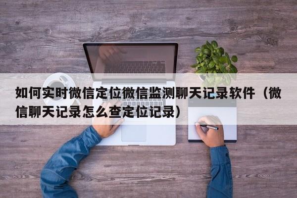 如何实时微信定位微信监测聊天记录软件（微信聊天记录怎么查定位记录）