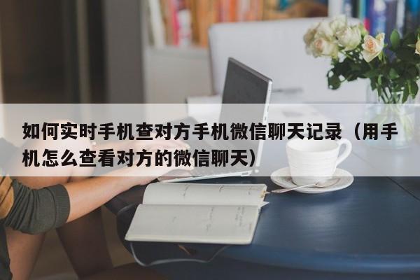 如何实时手机查对方手机微信聊天记录（用手机怎么查看对方的微信聊天）