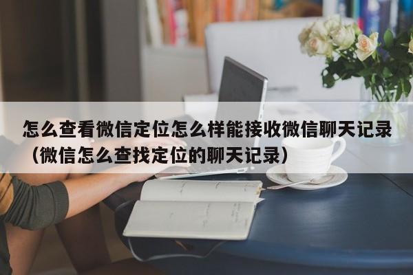 怎么查看微信定位怎么样能接收微信聊天记录（微信怎么查找定位的聊天记录）