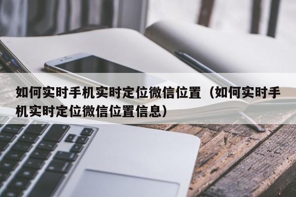 如何实时手机实时定位微信位置（如何实时手机实时定位微信位置信息）