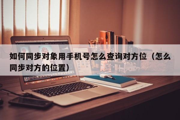 如何同步对象用手机号怎么查询对方位（怎么同步对方的位置）