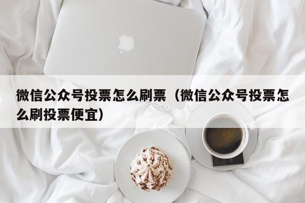 微信公众号投票怎么刷票（微信公众号投票怎么刷投票便宜）