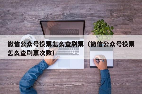 微信公众号投票怎么查刷票（微信公众号投票怎么查刷票次数）