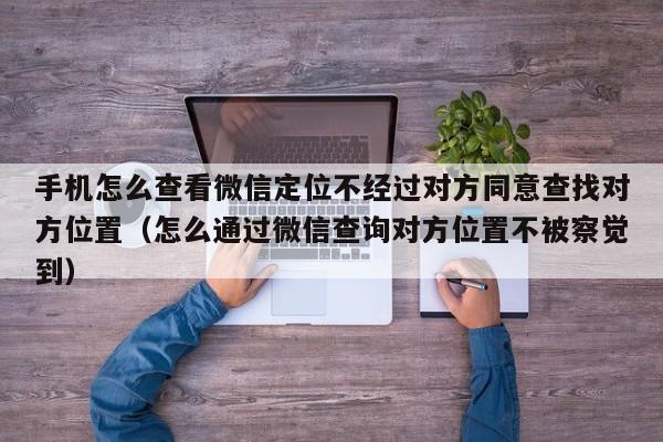 手机怎么查看微信定位不经过对方同意查找对方位置（怎么通过微信查询对方位置不被察觉到）