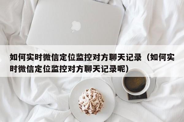 如何实时微信定位监控对方聊天记录（如何实时微信定位监控对方聊天记录呢）