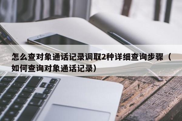 怎么查对象通话记录调取2种详细查询步骤（如何查询对象通话记录）