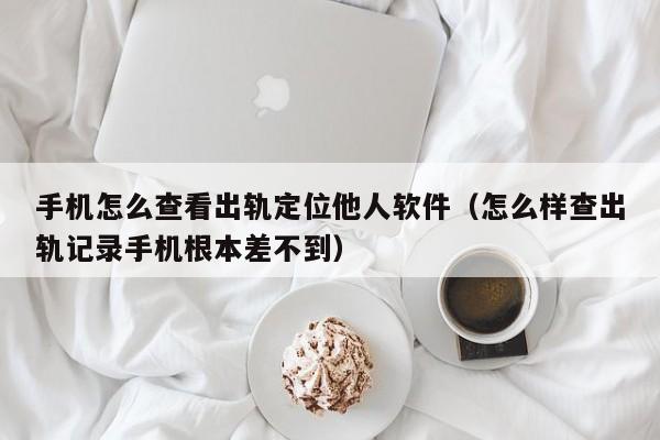 手机怎么查看出轨定位他人软件（怎么样查出轨记录手机根本差不到）